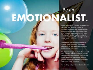 Be an
EMOTIONALIST.
        Greek philosopher, Aristotle, claimed that to
        persuade, you must use 3 types of
        argument: credibility and honesty (ethos),
        emotion (pathos), and logic (logos). Facts
        aren’t enough to persuade on their own.
        Most people tend to buy for emotional
        reasons and then justify with logic. In other
        words, think + feel = do

        So when you plan your presentation or
        training, think in terms of creating an
        experience for your audience rather than
        just delivering information.

        What positive target emotions do you want
        your audience to feel? A sense of wonder?
        Motivated? Trust? Confident? You can use
        things like stories, metaphors, benefits,
        humour, evocative images and surprise to
        help create those emotions.

        Go on. Bring out your inner theatre director.
                                               23
 