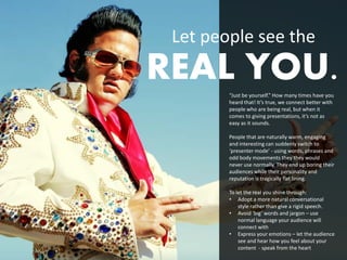 Let people see the
REAL YOU.
        “Just be yourself.” How many times have you
        heard that! It’s true, we connect better with
        people who are being real, but when it
        comes to giving presentations, it’s not as
        easy as it sounds.

        People that are naturally warm, engaging
        and interesting can suddenly switch to
        ‘presenter mode’ - using words, phrases and
        odd body movements they they would
        never use normally. They end up boring their
        audiences while their personality and
        reputation is tragically flat lining.

        To let the real you shine through:
        • Adopt a more natural conversational
            style rather than give a rigid speech.
        • Avoid ‘big’ words and jargon – use
            normal language your audience will
            connect with
        • Express your emotions – let the audience
            see and hear how you feel about your
            content - speak from the heart
 