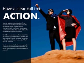 Have a clear call to
 ACTION.
Your call to action is the purpose of your
presentation, it’s where it’s all been leading
to. Whether you’re trying to inform,
entertain, or sell, an effective presentation
needs a call to action that clearly states what
you want the audience to do next.

What do you want your audience to do? Sign
the contract? Buy the product? Agree to the
next meeting? Provide feedback? Remember
and apply new skills and knowledge? That’s
your call to action.

Whatever your desired outcome may be, be
sure to clearly state what the next steps are
during your conclusion. Finish strong and on
purpose!
 