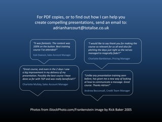 For PDF copies, or to find out how I can help you
           create compelling presentations, send an email to:
                     adrianharcourt@totalise.co.uk


         “It was fantastic. The content was            “I would like to say thank you for making the
         100% on the button. Best training             course so relevant for us all and also for
         course I’ve attended!”                        pitching the days just right so the nerves
                                                       managed to magically fade!!”
         Kyle Dawson, Sales Account Manager
                                                       Charlotte Bantleman, Pricing Manager


“Great course, and even in the 2 days I saw
a big improvement in my delivery of my
presentation. Possibly the best course I have       “Unlike any presentation training seen
done so far with TGP and was really beneficial!!”   before, has given me a new way of looking
                                                    at how to communicate a message. Great
Charlotte Mullaly, Sales Account Manager            course. Thanks Adrian!”

                                                    Andrew Becconsall, Credit Team Manager




       Photos from iStockPhoto.com/Frankenstein image by Rick Baker 2005
 
