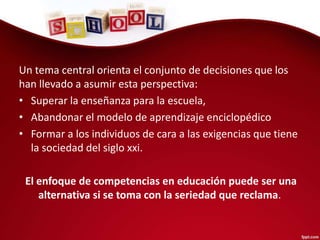 Un tema central orienta el conjunto de decisiones que los
han llevado a asumir esta perspectiva:
• Superar la enseñanza para la escuela,
• Abandonar el modelo de aprendizaje enciclopédico
• Formar a los individuos de cara a las exigencias que tiene
la sociedad del siglo xxi.
El enfoque de competencias en educación puede ser una
alternativa si se toma con la seriedad que reclama.
 