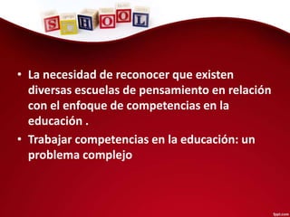 • La necesidad de reconocer que existen
diversas escuelas de pensamiento en relación
con el enfoque de competencias en la
educación .
• Trabajar competencias en la educación: un
problema complejo
 