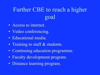 Further CBE to reach a higher
goal
• Access to internet.
• Vedeo conferencing.
• Educational media.
• Training to staff & students.
• Continuing education programme.
• Faculty development program.
• Distance learning program.
 