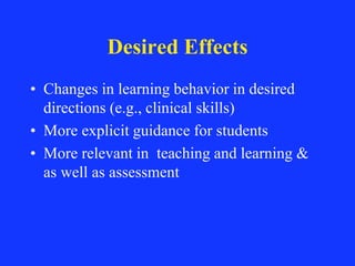 Desired Effects
• Changes in learning behavior in desired
directions (e.g., clinical skills)
• More explicit guidance for students
• More relevant in teaching and learning &
as well as assessment
 