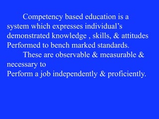 Competency based education is a
system which expresses individual’s
demonstrated knowledge , skills, & attitudes
Performed to bench marked standards.
These are observable & measurable &
necessary to
Perform a job independently & proficiently.
 
