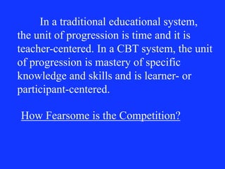 In a traditional educational system,
the unit of progression is time and it is
teacher-centered. In a CBT system, the unit
of progression is mastery of specific
knowledge and skills and is learner- or
participant-centered.
How Fearsome is the Competition?
 