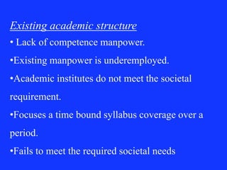 Existing academic structure
• Lack of competence manpower.
•Existing manpower is underemployed.
•Academic institutes do not meet the societal
requirement.
•Focuses a time bound syllabus coverage over a
period.
•Fails to meet the required societal needs
 