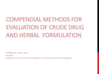 COMPENDIAL METHODS FOR 
EVALUATION OF CRUDE DRUG 
AND HERBAL FORMULATION 
PREPARED BY: SHRUTI PATEL 
QA SEM I I 
INDUBHAI PATEL COLLEGE OF PHARMACY & RESEARCH CENTRE, DHARMAJ 
 