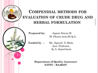 COMPENDIAL METHODS                      FOR
    EVALUATION OF CRUDE DRUG AND




                                                    5/25/2011
         HERBAL FORMULATION

      Prepared by:     Jagani Nayan M.
                     M. Pharm (sem-II) Q.A.

      Guided by :    Mr. Jignesh S. Shah,
                       Asst. Professor,
                      Q. A. department.

1


          Department of Quality Assurance
                 SJTPC - RAJKOT
 