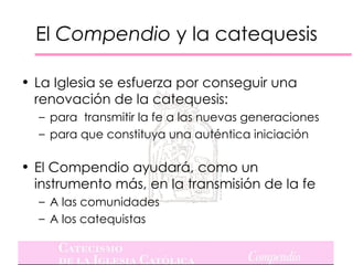 El Compendio y la catequesis

• La Iglesia se esfuerza por conseguir una
  renovación de la catequesis:
  – para transmitir la fe a las nuevas generaciones
  – para que constituya una auténtica iniciación

• El Compendio ayudará, como un
  instrumento más, en la transmisión de la fe
  – A las comunidades
  – A los catequistas
 
