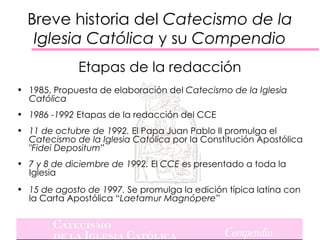 Breve historia del Catecismo de la
   Iglesia Católica y su Compendio
             Etapas de la redacción
• 1985. Propuesta de elaboración del Catecismo de la Iglesia
  Católica
• 1986 -1992 Etapas de la redacción del CCE
• 11 de octubre de 1992. El Papa Juan Pablo II promulga el
  Catecismo de la Iglesia Católica por la Constitución Apostólica
  "Fidei Depositum”
• 7 y 8 de diciembre de 1992. El CCE es presentado a toda la
  Iglesia
• 15 de agosto de 1997. Se promulga la edición típica latina con
  la Carta Apostólica “Laetamur Magnópere”
 