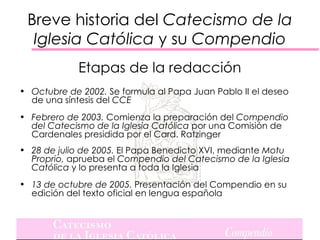 Breve historia del Catecismo de la
  Iglesia Católica y su Compendio
             Etapas de la redacción
• Octubre de 2002. Se formula al Papa Juan Pablo II el deseo
  de una síntesis del CCE
• Febrero de 2003. Comienza la preparación del Compendio
  del Catecismo de la Iglesia Católica por una Comisión de
  Cardenales presidida por el Card. Ratzinger
• 28 de julio de 2005. El Papa Benedicto XVI, mediante Motu
  Proprio, aprueba el Compendio del Catecismo de la Iglesia
  Católica y lo presenta a toda la Iglesia
• 13 de octubre de 2005. Presentación del Compendio en su
  edición del texto oficial en lengua española
 