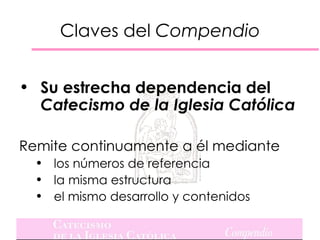 Claves del Compendio


• Su estrecha dependencia del
  Catecismo de la Iglesia Católica

Remite continuamente a él mediante
  • los números de referencia
  • la misma estructura
  • el mismo desarrollo y contenidos
 