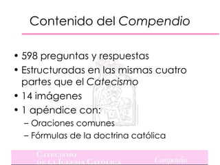 Contenido del Compendio

• 598 preguntas y respuestas
• Estructuradas en las mismas cuatro
  partes que el Catecismo
• 14 imágenes
• 1 apéndice con:
  – Oraciones comunes
  – Fórmulas de la doctrina católica
 