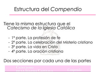 Estructura del Compendio

Tiene la misma estructura que el
  Catecismo de la Iglesia Católica

  -   1ª parte. La profesión de fe
  -   2ª parte. La celebración del Misterio cristiano
  -   3ª parte. La vida en Cristo
  -   4ª parte. La oración cristiana

Dos secciones por cada una de las partes
 