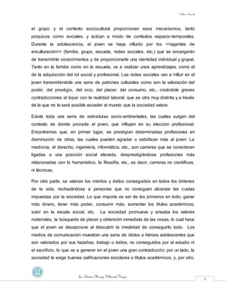 Cultura General
Lic. Claudia Mireya Villarreal Vargas
8
el grupo y el contexto sociocultural proporcionan esos mecanismos, tanto
psíquicos como sociales, y actúan a modo de contextos espacio-temporales.
Durante la adolescencia, el joven se haya influido por los <<agentes de
enculturación>> (familia, grupo, escuela, redes sociales, etc.) que se encargarán
de transmitirle conocimientos y de proporcionarle una identidad individual y grupal.
Tanto en la familia como en la escuela, va a realizar unos aprendizajes, como el
de la adquisición del rol social y profesional. Las redes sociales van a influir en el
joven transmitiéndole una serie de patrones culturales como son la valoración del
poder, del prestigio, del ocio, del placer, del consumo, etc., creándole graves
contradicciones al topar con la realidad laboral, que es otra muy distinta y a través
de la que no le será posible acceder al mundo que la sociedad valora.
Existe toda una serie de estructuras socio-ambientales, las cuales surgen del
contexto de donde procede el joven, que influyen en su elección profesional.
Encontramos que, en primer lugar, se prestigian determinadas profesiones en
disminución de otras, las cuales pueden agradar o satisfacer más al joven. La
medicina, el derecho, ingeniería, informática, etc., son carreras que se consideran
ligadas a una posición social elevada, desprestigiándose profesiones más
relacionadas con lo humanístico, la filosofía, etc., es decir, carreras no científicas,
ni técnicas.
Por otra parte, se valoran los méritos y éxitos conseguidos en todos los órdenes
de la vida, rechazándose a personas que no consiguen alcanzar las cuotas
impuestas por la sociedad. Lo que importa es ser de los primeros en todo, ganar
más dinero, tener más poder, consumir más, aumentar los títulos académicos,
subir en la escala social, etc. La sociedad promueve y ensalza los valores
materiales, la búsqueda de placer y obtención inmediata de las cosas, lo cual hace
que el joven se decepcione al descubrir la irrealidad de conseguirlo todo. Los
medios de comunicación muestran una serie de ídolos o héroes adolescentes que
son valorados por sus hazañas, trabajo o éxitos, no conseguidos por el estudio ni
el sacrificio, lo que va a generar en el joven una gran contradicción: por un lado, la
sociedad le exige buenas calificaciones escolares o títulos académicos, y, por otro,
 