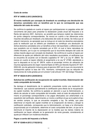 Costo de ventas 
RTF N° 04995-2-2012 (04/04/2012) 
El monto restituido por concepto de drawback no constituye una devolución de 
derechos cancelados sino un beneficio por lo que no corresponde que sea 
deducido del costo de ventas. 
Se confirma la apelada en cuanto al reparo por participaciones no pagadas antes del 
vencimiento del plazo para presentar la declaración jurada anual del Impuesto a la 
Renta del ejercicio 2001. Asimismo, se acreditó que tampoco realizó las retenciones 
de quinta categoría correspondientes. Se revoca en cuanto a las diferencias entre 
importes devueltos por drawback y los deducidos del costo de ventas. Se indica que al 
adquirir mercancía, es apropiado que se incluya en el costo los derechos arancelarios 
pues la restitución que se obtiene por drawback no constituye una devolución de 
dichos derechos cancelados sino un beneficio a favor del exportador, a diferencia de lo 
que sucedería con el importe cancelado por el IGV, el cual sí tiene naturaleza de 
crédito tributario, por lo que no correspondía que la recurrente dedujera del costo de 
ventas importe alguno por concepto de drawback. Se confirma en cuanto al reparo por 
diferencia de ajuste por deflación del rubro resultados acumulados, al verificarse que 
se encuentra de acuerdo con el Decreto Legislativo N° 797 y la Ley N° 28843. Se 
revoca en cuanto al reparo referido al acogimiento a la Ley N° 27360, atendiendo a 
que lo dispuesto en la Ley N° 28574, sobre el porcentaje mínimo de utilización de 
insumos agropecuarios de origen nacional fijado en 90% por Decreto Supremo N° 007- 
2002-AG, era de aplicación inclusive para el ejercicio 2001 por lo que a la recurrente le 
correspondía aplicar la tasa del 15%. Asimismo, corresponde que se reliquide las 
resoluciones de multa giradas por el numeral 1) del artículo 178° del Código Tributario. 
RTF N° 08224-9-2012 (25/05/2012) 
Solicitud de certificación de recuperación de capital invertido. Determinación del 
costo computable de inmueble. 
Se deniega el desistimiento de la apelación presentada contra una resolución de 
intendencia que autorizó parcialmente la certificación para efecto de la recuperación 
de capital invertido. Se confirma la apelada en atención a que la Administración, a 
efecto de calcular el costo computable del inmueble, restó al costo de adquisición del 
mismo el porcentaje correspondiente a los pagos efectuados con anterioridad a la 
expedición del certificado, determinando un monto a certificar al que se le aplicó el tipo 
de cambio compra, lo que se encuentra arreglado a ley. Se señala, que para 
determinar el importe del capital invertido en la enajenación de bienes y otorgar la 
certificación solicitada, corresponde que la Administración, en base a la información 
proporcionada por el solicitante, determine el costo computable del bien, al que se le 
disminuirá el importe de la depreciación en la medida que los bienes materia de 
certificación se hayan utilizado en la generación de renta gravada, considerando el 
ajuste por inflación con incidencia tributaria. 
Pagos a cuenta del Impuesto a la Renta 
RTF N° 02469-4-2012 (17/02/2012) 
11 
 