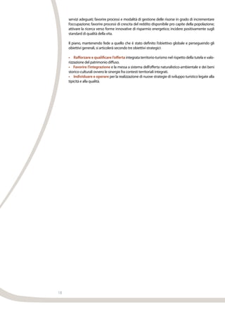18
servizi adeguati; favorire processi e modalità di gestione delle risorse in grado di incrementare
l’occupazione; favorire processi di crescita del reddito disponibile pro capite della popolazione;
attivare la ricerca verso forme innovative di risparmio energetico; incidere positivamente sugli
standard di qualità della vita.
Il piano, mantenendo fede a quello che è stato definito l’obiettivo globale e perseguendo gli
obiettivi generali, si articolerà secondo tre obiettivi strategici:
•     Rafforzare e qualificare l’offerta integrata territorio-turismo nel rispetto della tutela e valo-
rizzazione del patrimonio diffuso.
•    Favorire l’integrazione e la messa a sistema dell’offerta naturalistico-ambientale e dei beni
storico-culturali ovvero le sinergie fra contesti territoriali integrati.
•     Individuare e operare per la realizzazione di nuove strategie di sviluppo turistico legate alla
tipicità e alla qualità.
 