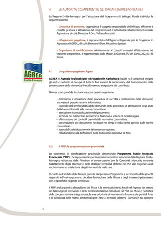 28
4	 LE AUTORITA’COMPETENTI E GLI ORGANISMI RESPONSABILI
La Regione Emilia-Romagna per l’attuazione del Programma di Sviluppo Rurale individua le
seguenti autorità:
•	 L’Autorità di gestione, rappresenta il soggetto responsabile dell’efficace, efficiente e
corretta gestione e attuazione del programma ed è individuata nella Direzione Generale
Agricoltura, di cui è Direttore il Dott.Valtiero Mazzotti.
•	 L’Organismo pagatore, è rappresentato dall’Agenzia Regionale per le Erogazioni in
Agricoltura (AGREA), di cui è Direttore il Dott. Nicodemo Spatari.
•	 Organismo di certificazione, relativamente ai compiti connessi all’attuazione del
presente programma , è rappresentato dalla Mazars & Guerard, Via del Corso, 262, 00186
Roma.
4.1	 L’organismo pagatore: Agrea
AGREAèl’AgenziaRegionaleperleErogazioniinAgricolturailqualehailcompitodierogare
gli aiuti e pertanto si occupa di tutte le fasi inerenti la concessione del finanziamento: dalla
presentazione della domanda fino all’avvenuta erogazione del contributo.
Diverse sono quindi le funzioni in capo a questo organismo:
•	 definizione e attuazione delle procedure di raccolta e trattamento delle domande,
attraverso il proprio sistema informativo;
•	 controllo dell’ammissibilità delle domande, della procedura di attribuzione degli aiuti,
della loro conformità alle norme comunitarie;
•	 esecuzione e contabilizzazione dei pagamenti;
•	 fornitura dei dati tecnici, economici e finanziari ai sistemi di monitoraggio;
•	 effettuazione dei controlli previsti dalla normativa comunitaria;
•	 presentazione dei documenti necessari nei tempi e nella forma previsti dalle norme
comunitarie;
•	 accessibilità dei documenti e la loro conservazione;
•	 collaborazione alla definizione delle disposizioni operative di Asse.
4.2	 Il PRIP: la programmazione provinciale
Lo strumento di pianificazione provinciale denominato Programma Rurale Integrato
Provinciale (PRIP), che rappresenta uno strumento innovativo introdotto dalla Regione Emilia-
Romagna, elaborato dalle Province in concertazione con le Comunità Montane, consente
l’adattamento degli obiettivi e delle strategie territoriali definite nel PSR alle esigenze locali
anche attraverso la selezione degli interventi da realizzare.
Pertanto nell’ambito delle Misure previste dal presente Programma e nel rispetto delle priorità
regionali, le Province possono decidere l’attivazione delle Misure e degli interventi più coerenti
con le specifiche esigenze territoriali.
Il PRIP andrà quindi a dettagliare: per l’Asse 1, le eventuali priorità locali nel rispetto dei settori,
dei fabbisogni di intervento e della territorializzazione individuati nel PSR; per l’Asse 2, nell’ottica
della concentrazione e integrazione, le aree prioritarie di intervento in funzione dei punti di forza
e di debolezza delle matrici ambientali; per l’Asse 3, in modo selettivo i Comuni in cui operano
 