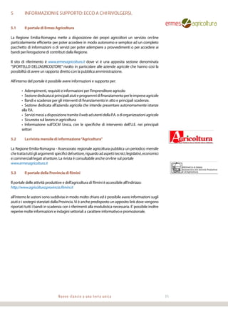 Nuovo slancio a una terra unica 31
5	 INFORMAZIONI E SUPPORTO: ECCO A CHI RIVOLGERSI.
5.1	 Il portale di Ermes Agricoltura
La Regione Emilia-Romagna mette a disposizione dei propri agricoltori un servizio on-line
particolarmente efficiente per poter accedere in modo autonomo e semplice ad un completo
pacchetto di informazioni o di servizi per poter adempiere a provvedimenti o per accedere ai
bandi per l’erogazione di contributi dalla Regione.
Il sito di riferimento è www.ermesagricoltura.it dove vi è una apposita sezione denominata
“SPORTELLO DELL’AGRICOLTORE” rivolto in particolare alle aziende agricole che hanno così la
possibilità di avere un rapporto diretto con la pubblica amministrazione.
All’interno del portale è possibile avere informazioni e supporto per:
•	 Adempimenti, requisiti e informazioni per l’imprenditore agricolo
•	 Sezionededicataaiprincipaliaiutieprogrammidifinanziamentoperleimpreseagricole
•	Bandi e scadenze per gli interventi di finanziamento in atto e principali scadenze.
•	 Sezione dedicata all’azienda agricola che intende presentare autonomamente istanze
alla P.A.
•	 ServizimessiadisposizionetramiteilwebadutentidellaP.A.odiorganizzazioniagricole
•	 Sicurezza sul lavoro in agricoltura
•	 Informazione sull’OCM Unica, con le specifiche di intervento dell’U.E. nei principali
settori
5.2	 La rivista mensile di informazione“Agricoltura”
La Regione Emilia-Romagna - Assessorato regionale agricoltura pubblica un periodico mensile
chetrattatuttigliargomentispecificidelsettore,riguardoadaspettitecnici,legislativi,economici
e commerciali legati al settore. La rivista è consultabile anche on-line sul portale
www.ermesagricoltura.it
5.3	 Il portale della Provincia di Rimini
Il portale delle attività produttive e dell’agricoltura di Rimini è accessibile all’indirizzo:
http://www.agricoltura.provincia.Rimini.it
all’interno le sezioni sono suddivise in modo molto chiaro ed è possibile avere informazioni sugli
aiuti e i sostegni stanziati dalla Provincia.Vi è anche predisposto un apposito link dove vengono
riportati tutti i bandi in scadenza con i riferimenti alla modulistica necessaria. E’possibile inoltre
reperire molte informazioni e indagini settoriali a carattere informativo e promozionale.
 