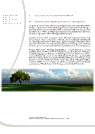 4
C o m p e n d i o
p e r g l i
a g r i c o l t o r i
d e l l a
V a l m a r e c c h i a
1	 IL PASSAGGIO AL PSR DELL’EMILIA-ROMAGNA
1.1	 Il protocollo operativo stipulato: i punti salienti per il settore agricoltura
Con questo documento si intende fornire un quadro generale dei contenuti del PSR dell’Emilia-
Romagna e in particolare un confronto tra la programmazione regionale dell’Emilia-Romagna e
quella delle Marche, evidenziando le differenti Misure attivate e/o le differenze rilevanti rispetto
a specifiche Misure o Azioni, gli obblighi specifici cui saranno tenuti ad adempiere i beneficiari,
e le strutture organizzative del PSR della Regione Emilia-Romagna.
Considerando l’insieme delle agevolazioni a favore delle imprese agricole, previste a livello
comunitario sullo sviluppo rurale, nonché il sistema di premi ed aiuti disposti nell’ambito della
PACedelleOrganizzazioniComunidiMercato,sièopportunamenteprovvedutoadindividuare
e definire le soluzioni ed i percorsi operativi da intraprendere per non pregiudicare, nella fase di
transizione, gli interessi e le prerogative dell’utenza agricola dei comuni interessati al distacco.
A seguito dell’emanazione della Legge 3 agosto 2009, n. 117 recante “Distacco dei comuni di
Casteldelci, Maiolo, Novafeltria, Pennabilli, San Leo, Sant’Agata Feltria eTalamello dalla Regione
Marche e loro aggregazione alla Regione Emilia-Romagna, nell’ambito della Provincia di Rimini,
ai sensi dell’articolo 132, secondo comma, della Costituzione” 1
ed in base a quanto stabilito
dall’IntesafraleRegioniEmilia-RomagnaeMarche2
,ilPSRdellaRegioneEmilia-Romagnadiventa
operativo per i territori dell’Alta Valmarecchia a partire dalla data di notifica delle modifiche
contestuali ai PSR di entrambe le regioni coinvolte. Da tale data decorre l’ammissibilità delle
spese a valere sul PSR della Regione Emilia-Romagna per i territori dellaValmarecchia.
1 Entrata in vigore il 15 agosto 2009
2 Approvata con deliberazione n. 213/2010 e ratificata con legge regionale n. 5/2010
 