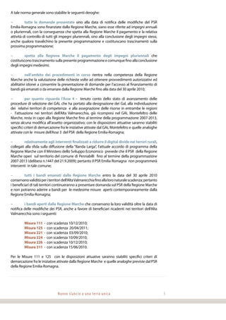 Nuovo slancio a una terra unica 5
A tale norma generale sono stabilite le seguenti deroghe:
−	 tutte le domande presentate sino alla data di notifica delle modifiche del PSR
Emilia-Romagna sono finanziate dalla Regione Marche, siano esse riferite ad impegni annuali
o pluriennali, con la conseguenza che spetta alla Regione Marche il pagamento e la relativa
attività di controllo di tutti gli impegni pluriennali, sino alla conclusione degli impegni stessi,
anche qualora travalichino la presente programmazione e costituiscano trascinamenti sulla
prossima programmazione;
−	 spetta alla Regione Marche il pagamento degli impegni pluriennali che
costituiscono trascinamento sulla presente programmazione e comunque fino alla conclusione
degli impegni medesimi;
−	 nell’ambito dei procedimenti in corso rientra nella competenza della Regione
Marche anche la valutazione delle richieste volte ad ottenere provvedimenti autorizzativi ed
abilitativi idonei a consentire la presentazione di domande per l’accesso al finanziamento di
bandi già emanati o da emanare dalla Regione Marche fino alla data del 30 aprile 2010;
−	 per quanto riguarda l’Asse 4 - tenuto conto dello stato di avanzamento delle
procedure di selezione dei GAL che ha portato alla designazione dei Gal, alla individuazione
dei relativi territori di competenza e alla assegnazione delle risorse in entrambe le regioni
- l’attuazione nei territori dell’Alta Valmarecchia, già ricompresi nel GAL Montefeltro delle
Marche, resta in capo alla Regione Marche fino al termine della programmazione 2007-2013,
senza alcuna modifica all’assetto organizzativo; con le disposizioni attuative saranno stabiliti
specifici criteri di demarcazione fra le iniziative attivate dal GAL Montefeltro e quelle analoghe
attivate con le misure dell’Asse 3 del PSR della Regione Emilia-Romagna;
−	 relativamente agli interventi finalizzati a ridurre il digital divide nei terrori rurali,
collegati alla sfida sulla diffusione della “Banda Larga”, l’attuale accordo di programma della
Regione Marche con il Ministero dello Sviluppo Economico prevede che il PSR della Regione
Marche operi sul territorio del comune di Pennabilli fino al termine della programmazione
2007-2013 (delibera n.1447 del 21.9.2009); pertanto il PSR Emilia Romagna non programmerà
interventi in tale comune;
−	 tutti i bandi emanati dalla Regione Marche entro la data del 30 aprile 2010
conservanovaliditàperiterritoridell’AltaValmarecchiafinoallaloronaturalescadenza;pertanto
i beneficiari di tali territori continueranno a presentare domanda sul PSR della Regione Marche
e non potranno aderire a bandi per le medesime misure aperti contemporaneamente dalla
Regione Emilia-Romagna;
−	 i bandi aperti dalla Regione Marche che conservano la loro validità oltre la data di
notifica delle modifiche dei PSR, anche a favore di beneficiari ricadenti nei territori dell’Alta
Valmarecchia sono i seguenti:
	 Misura 111 - con scadenza 10/12/2010;
	 Misura 125 - con scadenza 20/04/2011;
	 Misura 221 - con scadenza 03/09/2010;
	 Misura 224 - con scadenza 10/09/2010;
	 Misura 226 - con scadenza 10/12/2010;
	 Misura 311 - con scadenza 15/06/2010.
Per le Misure 111 e 125 con le disposizioni attuative saranno stabiliti specifici criteri di
demarcazione fra le iniziative attivate dalla Regione Marche e quelle analoghe previste dal PSR
della Regione Emilia-Romagna.
 