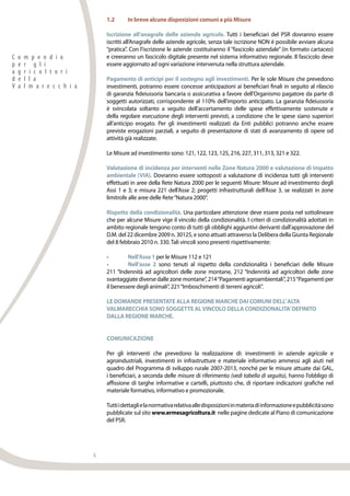 6
1.2	 In breve alcune disposizioni comuni a più Misure
Iscrizione all’anagrafe delle aziende agricole. Tutti i beneficiari del PSR dovranno essere
iscritti all’Anagrafe delle aziende agricole, senza tale iscrizione NON è possibile avviare alcuna
“pratica”. Con l’iscrizione le aziende costituiranno il “fascicolo aziendale” (in formato cartaceo)
e creeranno un fascicolo digitale presente nel sistema informativo regionale. Il fascicolo deve
essere aggiornato ad ogni variazione intervenuta nella struttura aziendale.
Pagamento di anticipi per il sostegno agli investimenti. Per le sole Misure che prevedono
investimenti, potranno essere concesse anticipazioni ai beneficiari finali in seguito al rilascio
di garanzia fideiussoria bancaria o assicurativa a favore dell’Organismo pagatore da parte di
soggetti autorizzati, corrispondente al 110% dell’importo anticipato. La garanzia fideiussoria
è svincolata soltanto a seguito dell’accertamento delle spese effettivamente sostenute e
della regolare esecuzione degli interventi previsti, a condizione che le spese siano superiori
all’anticipo erogato. Per gli investimenti realizzati da Enti pubblici potranno anche essere
previste erogazioni parziali, a seguito di presentazione di stati di avanzamento di opere od
attività già realizzate.
Le Misure ad investimento sono: 121, 122, 123, 125, 216, 227, 311, 313, 321 e 322.
Valutazione di incidenza per interventi nelle Zone Natura 2000 e valutazione di impatto
ambientale (VIA). Dovranno essere sottoposti a valutazione di incidenza tutti gli interventi
effettuati in aree della Rete Natura 2000 per le seguenti Misure: Misure ad investimento degli
Assi 1 e 3; e misura 221 dell’Asse 2; progetti infrastrutturali dell’Asse 3, se realizzati in zone
limitrofe alle aree delle Rete“Natura 2000”.
Rispetto della condizionalità. Una particolare attenzione deve essere posta nel sottolineare
che per alcune Misure vige il vincolo della condizionalità. I criteri di condizionalità adottati in
ambito regionale tengono conto di tutti gli obblighi aggiuntivi derivanti dall’approvazione del
D.M. del 22 dicembre 2009 n. 30125, e sono attuati attraverso la Delibera della Giunta Regionale
del 8 febbraio 2010 n. 330.Tali vincoli sono presenti rispettivamente:
•	 Nell’Asse 1 per le Misure 112 e 121
•	 Nell’asse 2 sono tenuti al rispetto della condizionalità i beneficiari delle Misure
211 “Indennità ad agricoltori delle zone montane, 212 “Indennità ad agricoltori delle zone
svantaggiate diverse dalle zone montane”, 214“Pagamenti agroambientali”, 215“Pagamenti per
il benessere degli animali”, 221“Imboschimenti di terreni agricoli”.
LE DOMANDE PRESENTATE ALLA REGIONE MARCHE DAI COMUNI DELL’ALTA
VALMARECCHIA SONO SOGGETTE ALVINCOLO DELLA CONDIZIONALITA’DEFINITO
DALLA REGIONE MARCHE.
Comunicazione
Per gli interventi che prevedono la realizzazione di: investimenti in aziende agricole e
agroindustriali, investimenti in infrastrutture e materiale informativo ammessi agli aiuti nel
quadro del Programma di sviluppo rurale 2007-2013, nonché per le misure attuate dai GAL,
i beneficiari, a seconda delle misure di riferimento (vedi tabella di seguito), hanno l’obbligo di
affissione di targhe informative e cartelli, piuttosto che, di riportare indicazioni grafiche nel
materiale formativo, informativo e promozionale.
Tuttiidettaglielanormativarelativaalledisposizioniinmateriadiinformazioneepubblicitàsono
pubblicate sul sito www.ermesagricoltura.it nelle pagine dedicate al Piano di comunicazione
del PSR.
C o m p e n d i o
p e r g l i
a g r i c o l t o r i
d e l l a
V a l m a r e c c h i a
 