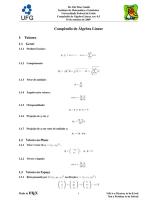 Dr. Ole Peter Smith
                                        Instituto de Matem´ tica e Estat´stica
                                                            a           ı
                                           Universidade Federal de Goi´ s
                                                                        a
                                                       ´
                                       Compˆ ndio de Algebra Linear, ver. 0.3
                                              e
                                                19 de outubro de 2009


                                                  ´
                                    Compˆ ndio de Algebra Linear
                                        e

1 Vetores
1.1     Geral:
1.1.1   Produto Escalar:
                                                                             +∞
                                                                             X
                                            u · v = u1 v1 + · · · un vn =          ui vi
                                                                             i=1


1.1.2   Comprimento:
                                                                     v
                                                                     u+∞
                                            √
                                                    q                uX
                                       |u| = u · u = u2 + · · · u2 = t
                                                      1          n       u2
                                                                          i
                                                                                    i=1


1.1.3   Vetor de unidade:
                                                                     u
                                                            e=
                                                                    |u|

1.1.4   ˆ
        Angulo entre vetores:
                                                                     u·v
                                                         cos α =
                                                                    |u||v|

1.1.5   Ortogonalidade:
                                                    u⊥v ⇔u·v =0

1.1.6        ¸˜
        Projecao de u em v:
                                                                u·v
                                                         u1 =        v
                                                                |v|2

1.1.7        ¸˜
        Projecao de u em vetor de unidade e:
                                                         u1 = (u · e)e


1.2     Vetores no Plano
1.2.1   Vetor versor de u = (u1 , u2 )T :
                                                     „          «
                                                         −u2
                                               u=                    :    u·u=0
                                                         u1
                                               b                            b


1.2.2            ˆ
        Versor e angulo:
                                                                     u·v
                                                                     b
                                                         sin α =
                                                                    |u||v|

1.3     Vetores no Espaco
                       ¸
1.3.1   Reta passando por P0 (x0 , y0 , z0 )T na direcao r = (r1 , r2 , r3 )T :
                                                     ¸˜
                                        0   1 0      1     0    1
                                          x       x0         r1
                                        @ y A = @ y0 A + t @ r2 A , t ∈ R
                                          z       z0         r3

Made in LT X
        A
          E                                                     1                          Life is a Mystery to be Lived
                                                                                            Not a Problem to be Solved
 
