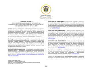 Nubia Cristina Salas Salas
Relatora de la Sala de Casación Civil
Líder del proceso misional de Gestión del Conocimiento Jurisprudencial
Compendio jurisprudencial-CGP
18
ARTÍCULO 28 NÚM 2
COMPETENCIA TERRITORIAL EN PROCESOS DE
ALIMENTOS, NULIDAD DE MATRIMONIO CIVIL Y DIVORCIO,
CESACIÓN DE EFECTOS CIVILES, ETC
2. En los procesos de alimentos, nulidad de matrimonio civil y divorcio,
cesación de efectos civiles, separación de cuerpos y de bienes,
declaración de existencia de unión marital de hecho, liquidación de
sociedad conyugal o patrimonial y en las medidas cautelares sobre
personas o bienes vinculados a tales procesos o a la nulidad de
matrimonio católico, será también competente el juez que corresponda
al domicilio común anterior, mientras el demandante lo conserve.
En los procesos de alimentos, pérdida o suspensión de la patria
potestad, investigación o impugnación de la paternidad o maternidad,
custodias, cuidado personal y regulación de visitas, permisos para
salir del país, medidas cautelares sobre personas o bienes vinculados
a tales procesos, en los que el niño, niña o adolescente sea demandante
o demandado, la competencia corresponde en forma privativa al juez
del domicilio o residencia de aquel.
CONFLICTO DE COMPETENCIA - en proceso de existencia de unión
marital de hecho y disolución y liquidación de sociedad patrimonial
entre compañeros permanentes. El demandante puede presentar la
demanda en el domicilio del demandado o en el común anterior, siempre
que lo conserve. AUTO DE FECHA 04/02/2014, EXP No. 11001 02 03
000 2013 02830 00.
CONFLICTO DE COMPETENCIA - Entre juzgado de familia y promiscuo
de familia en proceso de declaración de existencia de la unión marital
de hecho así como la sociedad patrimonial y su consecuente liquidación
con el causante. Es dable aplicar analógicamente la regla que establece
la competencia concurrente del juez del domicilio común anterior de la
pareja. AC 3987-2015
CONFLICTO DE COMPETENCIA - Entre juzgados de familia para
conocer proceso de reducción de cuota alimentaria. Su conocimiento
corresponde al lugar de domicilio del menor. Reiteración de los autos de
18 de diciembre de 2007 y 11 de febrero de 2014. Cuando en proceso
relacionado con alimentos de menores de edad no se indica su domicilio,
el juez está en el deber de averiguarlo para fijar la competencia.
AC5924-2016
CONFLICTO DE COMPETENCIA - Entre juzgados de familia de
diferente distrito judicial para conocer de proceso ejecutivo de alimentos
de menor de edad. Competencia privativa del juez del domicilio del
menor. Aplicación del artículo 28 numeral 2º del Código General del
Proceso. Reiteración en autos de 11 de febrero de 2014 y 18 de
diciembre de 2007. AC3745-2017
Mujer de avanzada edad pretende la fijación de su cuota alimentaria.
La Sala Civil interpreta extensivamente regla del art 28 nº2 inc 2 del
CGP para dirimir conflicto de competencia. Instrumentos
internacionales de protección al adulto mayor. AC2810-2019
CONFLICTO DE COMPETENCIA - Entre juzgado de familia y promiscuo
municipal de diferente distrito judicial, para conocer de proceso de
 