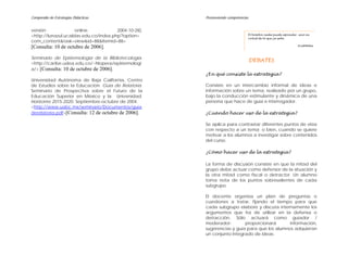 Compendio de Estrategias Didácticas Promoviendo competencias
versión online. 2004-10-28).
<http://lunazul.ucaldas.edu.co/index.php?option=
com_content&task=view&id=88&Itemid=88>
[Consulta: 10 de octubre de 2006].
Seminario de Epistemología de la Bibliotecología.
<http://caribe.udea.edu.co/~hlopera/epistemologi
a/> [Consulta: 10 de octubre de 2006].
Universidad Autónoma de Baja California, Centro
de Estudios sobre la Educación. Guía de Relatoría.
Seminario de Prospectiva sobre el Futuro de la
Educación Superior en México y la Universidad.
Horizonte 2015-2020. Septiembre-octubre de 2004.
<http://www.uabc.mx/seminario/Documentos/guia
derelatoria.pdf>[Consulta: 12 de octubre de 2006].
DEBATES
¿En qué consiste la estrategia?
Consiste en un intercambio informal de ideas e
información sobre un tema, realizado por un grupo,
bajo la conducción estimulante y dinámica de una
persona que hace de guía e interrogador.
¿Cuándo hacer uso de la estrategia?
Se aplica para contrastar diferentes puntos de vista
con respecto a un tema; o bien, cuando se quiere
motivar a los alumnos a investigar sobre contenidos
del curso.
¿Cómo hacer uso de la estrategia?
La forma de discusión consiste en que la mitad del
grupo debe actuar como defensor de la situación y
la otra mitad como fiscal o detractor. Un alumno
toma nota de los puntos sobresalientes de cada
subgrupo.
El docente organiza un plan de preguntas o
cuestiones a tratar, fijando el tiempo para que
cada subgrupo elabore y discuta internamente los
argumentos que ha de utilizar en la defensa o
detracción. Sólo actuará como guiador /
moderador: proporcionará información,
sugerencias y guía para que los alumnos adquieran
un conjunto integrado de ideas.
El hombre nada puede aprender sino en
virtud de lo que ya sabe.
Aristóteles
 