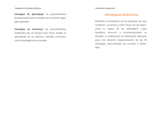 Compendio de Estrategias Didácticas Promoviendo competencias
Estrategias de Aprendizaje: los procedimientos
predominantemente mentales que el alumno sigue
para aprender.
Estrategias de Enseñanza: los procedimientos
empleados por el maestro para hacer posible el
aprendizaje de sus alumnos. También conocidas
como estrategias instruccionales.
Estrategias didácticas
Mediante la formulación de las preguntas ¿En qué
consisten?, ¿Cuándo y cómo hacer uso de éstas?,
¿Qué se espera de las estrategias?, ¿Qué
beneficios ofrecen? y recomendaciones; se
describe a continuación la información relevante
para una eficiente implementación de las 18
estrategias seleccionadas de acuerdo a Tobón,
2003.
 