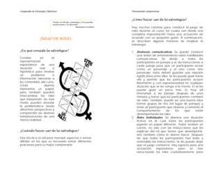 Compendio de Estrategias Didácticas Promoviendo competencias
JUEGO DE ROLES
¿En qué consiste la estrategia?
Consiste en la
representación
espontánea de una
situación real o
hipotética para mostrar
un problema o
información relevante a
los contenidos del curso.
Cada alumno
representa un papel,
pero también pueden
intercambiar los roles
que interpretan; de este
modo, pueden abordar
la problemática desde
diferentes perspectivas y
comprender las diversas
interpretaciones de una
misma realidad.
¿Cuándo hacer uso de la estrategia?
Esta técnica es útil para manejar aspectos o temas
difíciles en los que es necesario tomar diferentes
posiciones para su mejor comprensión.
¿Cómo hacer uso de la estrategia?
Hay muchos caminos para conducir el juego de
roles durante un curso, los cuales van desde una
completa improvisación hasta una actuación de
acuerdo con un pequeño guión. A continuación,
se describen algunas maneras de emplear la
estrategia:
“Dime y lo olvido, enséñame y lo recuerdo,
involúcrame y lo aprendo”.
Benjamin Franklin
1. Destrezas comunicativas. Se puede conducir
una sesión de entrenamiento sobre habilidades
comunicativas: Se divide a todos los
participantes en parejas y se da instrucciones a
cada pareja para que un participante actúe
como un personaje y el otro como otro
personaje; estos deben guardar una relación
significativa entre ellos. Se les puede guiar hasta
ahí y permitir que los participantes actúen
libremente y con espontaneidad en cualquier
situación que se les venga a la mente. O se les
puede guiar un poco más. Es muy útil
interrumpir a las parejas después de unos
minutos y hacer que los participantes cambien
de roles. También, puede ser una buena idea
formar grupos de tres (en lugar de parejas) y
tener un participante que observe y comente el
comportamiento de los que están
desempeñando los roles.
2. Roles Individuales. Se plantea una situación
ficticia en la cual todos los participantes
jugarán un papel diferente. Todos reciben un
cartón, no sólo con las instrucciones que les
explican del rol que tienen que desempeñar,
sino también cómo lo deben hacer. Después
de que todos los participantes han leído y
entendido las instrucciones, se les puede dejar
que el juego comience. Hay espacio para una
actuación espontánea, pero se han
estructurado los roles cuidadosamente para
 