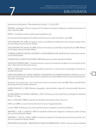 7
Ayuntamiento de Barcelona. “Revista Barcelona Societat” nº 18. Julio 2010

BANDRES, José Manuel. Discurso inauguración VI Conferencia Europea Ciudades por los Derechos Humanos. Gi-
nebra, diciembre 2008.

BORJA, J. Ciudadanía y espacio público (www.laciudadviva.org)

Carta Europea de Salvaguarda de los Derechos Humanos en la ciudad. Saint-Denis, mayo 2000

CEA D’ANCONA, M.A. (2007): Inmigración, racismo y xenofobia en la España del nuevo contexto europeo. Minis-
terio de Trabajo y Asuntos Sociales. Madrid.

CEA D’ANCONA, M.A; VALLÉS, M. (2009). Evolución del racismo y la xenofobia en España (informe 2009). Ministe-
rio de Trabajo y Asuntos Sociales. Madrid.

COMISION EUROPEA CONTRA EL RACISMO Y LA INTOLERANCIA, ECRI. (2010) Borrador IV Informe de monitori-
zación Estado Español.

CONSEJO DE LA JUVENTUD DE ESPAÑA. (2005) Bases para una política de juventud. Madrid.

CRUZ ROJA ESPAÑOLA (2007). "Orientaciones para incorporar la perspectiva de género en los proyectos de Em-
pleo". Oficina Central. Documento interno.

DIETZ, G. (2003), Multiculturalismo, interculturalidad y educación: una aproximación antropológica. Granada: Uni-
versidad de Granada.

DIRECCION GENERAL DE JUSTICIA, LIBERTAD Y SEGURIDAD DE LA COMISION EUROPEA. (2010) Oficinas de Pu-
                                                                                                                       103
blicaciones de la Unión Europea. Manual sobre la integración para responsables de la formulación de políticas y pro-
fesionales. Luxemburgo

Exposición “La rue est à nous…tous!” Institut pour la vie en mouvement. Paris, abril 2007. Marzo-mayo 2010 Cole-
gio de Arquitectos de Cataluña, Barcelona.

GARCIA CANCLINI, N., (2005) Diferentes, desiguales, y desconectados: mapas de la interculturalidad. Barcelona:
Gedisa

GLASER, BARNEY G & STRAUSS, ANSELM L., (1967), The Discovery of Grounded Theory. Strategies for Qualitative
Research. Chicago.

HALL, S. & DU GAY, P. (2003), Cuestiones de identidad cultural. Buenos Aires: Amorrortu

HUNT, Lynn (2009). La invención de los Derechos Humanos. Tusquets, Barcelona

La Ley 11/2007, de 22 de junio, de acceso electrónico de los ciudadanos a los Servicios Públicos.

MARTINEZ, L.; LEAL, C. y BOSCH, S. (2007). El viaje de Ana. Historias de inmigración contadas por jóvenes. Consejo
de la Juventud de España. Madrid.

MARTINEZ, L.; TUTS, M. y POZO, J (2007). Formación en educación intercultural para asociaciones juveniles. Con-
sejo de la Juventud de España. Madrid.

MINISTERIO DE IGUALDAD – MINISTERIO DE TRABAJO E INMIGRACIÓN.- (2.010) "La brecha salarial: realidades
 