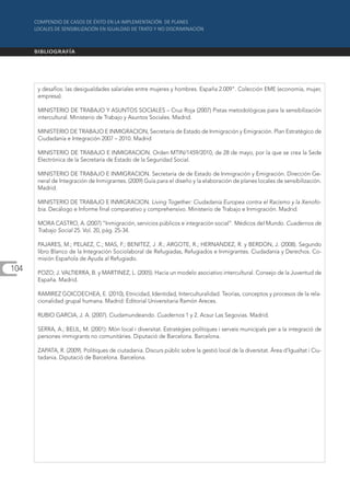 y desafíos: las desigualdades salariales entre mujeres y hombres. España 2.009". Colección EME (economía, mujer,
      empresa).

      MINISTERIO DE TRABAJO Y ASUNTOS SOCIALES – Cruz Roja (2007) Pistas metodológicas para la sensibilización
      intercultural. Ministerio de Trabajo y Asuntos Sociales. Madrid.

      MINISTERIO DE TRABAJO E INMIGRACION, Secretaría de Estado de Inmigración y Emigración. Plan Estratégico de
      Ciudadanía e Integración 2007 – 2010. Madrid

      MINISTERIO DE TRABAJO E INMIGRACION. Orden MTIN/1459/2010, de 28 de mayo, por la que se crea la Sede
      Electrónica de la Secretaría de Estado de la Seguridad Social.

      MINISTERIO DE TRABAJO E INMIGRACION. Secretaría de de Estado de Inmigración y Emigración. Dirección Ge-
      neral de Integración de Inmigrantes. (2009) Guía para el diseño y la elaboración de planes locales de sensibilización.
      Madrid.

      MINISTERIO DE TRABAJO E INMIGRACION. Living Together: Ciudadanía Europea contra el Racismo y la Xenofo-
      bia. Decálogo e Informe final comparativo y comprehensivo. Ministerio de Trabajo e Inmigración. Madrid.

      MORA CASTRO, A. (2007) “Inmigración, servicios públicos e integración social”. Médicos del Mundo. Cuadernos de
      Trabajo Social 25. Vol. 20, pág. 25-34.

      PAJARES, M.; PELAEZ, C.; MAS, F.; BENITEZ, J .R.; ARGOTE, R.; HERNANDEZ, R. y BERDON, J. (2008). Segundo
      libro Blanco de la Integración Sociolaboral de Refugiadas, Refugiados e Inmigrantes. Ciudadanía y Derechos. Co-
      misión Española de Ayuda al Refugiado.
104   POZO; J. VALTIERRA, B. y MARTINEZ, L. (2005). Hacia un modelo asociativo intercultural. Consejo de la Juventud de
      España. Madrid.

      RAMIREZ GOICOECHEA, E. (2010), Etnicidad, Identidad, Interculturalidad. Teorías, conceptos y procesos de la rela-
      cionalidad grupal humana. Madrid: Editorial Universitaria Ramón Areces.

      RUBIO GARCIA, J. A. (2007). Ciudamundeando. Cuadernos 1 y 2. Acsur Las Segovias. Madrid.

      SERRA, A.; BELIL, M. (2001): Món local i diversitat. Estratègies polítiques i serveis municipals per a la integració de
      persones immigrants no comunitàries. Diputació de Barcelona. Barcelona.

      ZAPATA, R. (2009). Polítiques de ciutadania. Discurs públic sobre la gestió local de la diversitat. Àrea d’Igualtat i Ciu-
      tadania. Diputació de Barcelona. Barcelona.
 