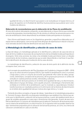 igualdad de trato y no discriminación que pasaron a ser evaluadas por el equipo técnico y el
     grupo de expertos con la finalidad de identificar buenas prácticas que pudieran servir como
     modelos de referencia.

Elaboración de recomendaciones para la elaboración de los Planes de sensibilización
Al cierre de la edición del presente compendio, se está elaborando un breve informe que contendrá
una serie de propuestas y recomendaciones a fin de orientar y/o reforzar las actuaciones que en ma-
teria de sensibilización vienen desarrollando las entidades locales participantes en el proyecto.

   Este informe está basado tanto en los diagnósticos generales y específicos elaborados por el
equipo técnico del proyecto, como en las opiniones del grupo de expertos/as en relación a las prác-
ticas valoradas durante la fase de identificación de casos de éxito.

c) Metodología de identificación y selección de casos de éxito

La fase de trabajo y la metodología aplicada en la identificación y selección de casos de éxito se
basó de forma notable en el proceso de acompañamiento de las entidades locales participantes en
el proyecto. Entre otras acciones, las visitas a las entidades locales permitieron tener un elevado
conocimiento de las iniciativas y experiencias que se están desarrollando a nivel local, lo que faci-
litó la identificación de estas para la selección de los casos de éxito.
                                                                                                        15
  La metodología de identificación y selección de casos de éxito partió de la definición de dos
conceptos clave, como son:

  a) el concepto de sensibilización del Plan Estratégico de Ciudadanía e Integración (2007 – 2010)
     que ya se utilizó durante el proyecto ESCI II y que resalta la sensibilización como un proceso
     a largo plazo y como un conjunto de acciones que pretende influir sobre las ideas, percep-
     ciones, estereotipos, conceptos de las personas y de los grupos para provocar un cambio de
     actitudes en nuestras prácticas sociales, individuales y colectivas,
  b) y de la definición de buena práctica en el ámbito de la igualdad de trato y no discriminación,
     elaborada en el grupo de trabajo, como aquella actuación, metodología o herramienta des-
     arrolladas en el ámbito de la sensibilización, que ha mostrado su capacidad para introducir
     transformaciones con resultados positivos en la eliminación de los factores de discriminación
     en el ámbito de la igualdad de trato por motivos de origen étnico y / o racial.

    Partiendo de ambos conceptos, el grupo de trabajo, basándose en la metodología propuesta a
la Comisión Europea, desarrolló una propuesta metodológica que estableció los criterios que ser-
virían para la identificación y selección de las buenas prácticas, a partir del establecimiento de un
grupo de variables agrupadas en cuatro ejes o dimensiones más generales. A partir de esas varia-
bles se identificaron un conjunto de indicadores para la selección /evaluación de las buenas prácti-
cas en materia de sensibilización y no discriminación. En la siguiente matriz se pueden observar los
ejes / dimensiones propuestos para la valoración de las buenas prácticas, así como, los criterios de
valoración considerados en cada uno de ellos:
 