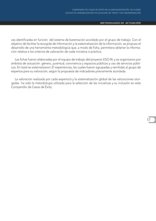 vas identificadas en función del sistema de baremación acordado por el grupo de trabajo. Con el
objetivo de facilitar la recogida de información y la sistematización de la información, se propuso el
desarrollo de una herramienta metodológica que, a modo de ficha, permitiera obtener la informa-
ción relativa a los criterios de valoración de cada iniciativa o práctica.

  Las fichas fueron elaboradas por el equipo de trabajo del proyecto ESCI III, y se organizaron por
ámbitos de actuación: género, juventud, convivencia y espacios públicos y uso de servicios públi-
cos. En total se sistematizaron 37 experiencias, las cuales fueron agrupadas y remitidas al grupo de
expertos para su valoración, según la propuesta de indicadores previamente acordada.

  La valoración realizada por cada experto/a y la sistematización global de las valoraciones otor-
gadas ha sido la metodología utilizada para la selección de las iniciativas y su inclusión en este
Compendio de Casos de Éxito.




                                                                                                         17
 