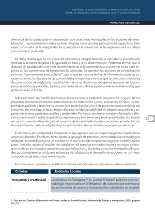 relevancia de la colaboración y cooperación con otras áreas municipales en las acciones de sensi-
bilización1 , especialmente si estas estaban dirigidas hacia sectores poblacionales específicos. Este
aspecto concreto de la integralidad ha aparecido en la valoración de las experiencias e iniciativas
como el mejor puntuado.

   Se debe resaltar que en el criterio de perspectiva integral también se valoraba la existencia de
medidas o acciones dirigidas a la igualdad de trato y la no discriminación. Podemos afirmar que el
discurso de igualdad de trato y no discriminación es prácticamente nulo o al menos no se hace ex-
plícito en las experiencias de sensibilización valoradas. Se abordan las acciones de sensibilización
como un “acercamiento entre culturas”, por lo que se trata de facilitar la información sobre las ca-
racterísticas socioculturales de las comunidades inmigrantes mientras que los discursos y acciones
de construcción de ciudadanía, igualdad de trato y no discriminación apenas aparecen en los pro-
yectos e iniciativas valoradas. Se trata, por tanto, de uno de los aspectos más relevantes en los que
profundizar en el futuro.

   Sobre el criterio de Transferibilidad quizás sea necesario establecer una premisa: ninguno de los
proyectos analizados incorporan este criterio en su formulación o en su evaluación. Es decir, los res-
ponsables políticos y técnicos no valoran esta posibilidad a la hora de poner en funcionamiento sus
iniciativas. Sin embargo, el factor mejor valorado ha sido la posibilidad de adaptar las prácticas y ex-
periencias a otros contextos sociales y territoriales. Por tanto, una mayor y mejor información, difu-
sión y comunicación sobre las prácticas, experiencias, herramientas y técnicas utilizadas, etc. puede                           25
ser un instrumento relevante para el conjunto de las entidades locales que actúan en este ámbito
de sensibilización dada la adaptabilidad y aplicabilidad de las distintas experiencias valoradas.

    Es el criterio de Creatividad e Innovación el que aparece con un mayor margen de mejora en las
acciones valoradas. En efecto, tanto desde la tipología de prácticas, como desde las metodologías
utilizadas, se considera que es un aspecto en el que se puede claramente progresar a corto y medio
plazo. Para ello, quizás el impulso del trabajo en red entre las entidades locales y un mayor conoci-
miento de las actividades y experiencias que incluya tanto los éxitos como las eventuales dificulta-
des, podría representar una buena estrategia de trabajo para el desarrollo de acciones con un mayor
componente de creatividad e innovación.

   A continuación `pasamos a resaltar los criterios mencionados en algunas iniciativas valoradas:

    Criterios                             Entidades Locales

Innovación y creatividad               La iniciativa de Tarragona Y tú, ¿cómo lo haces? propone una me-
                                       todología muy creativa en el desarrollo de acciones que permitan a
                                       las asociaciones de vecinos y vecinas facilitar actividades de acogida



1. Guía para el Diseño y Elaboración de Planes Locales de Sensibilización, Ministerio de Trabajo e Inmigración, 2009, páginas
67 y 77.
 