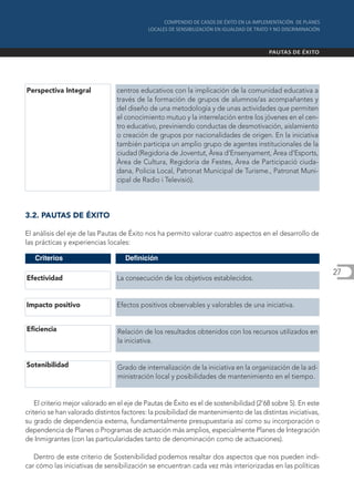 Perspectiva Integral             centros educativos con la implicación de la comunidad educativa a
                                 través de la formación de grupos de alumnos/as acompañantes y
                                 del diseño de una metodología y de unas actividades que permiten
                                 el conocimiento mutuo y la interrelación entre los jóvenes en el cen-
                                 tro educativo, previniendo conductas de desmotivación, aislamiento
                                 o creación de grupos por nacionalidades de origen. En la iniciativa
                                 también participa un amplio grupo de agentes institucionales de la
                                 ciudad (Regidoria de Joventut, Àrea d’Ensenyament, Àrea d’Esports,
                                 Àrea de Cultura, Regidoria de Festes, Àrea de Participació ciuda-
                                 dana, Policia Local, Patronat Municipal de Turisme., Patronat Muni-
                                 cipal de Radio i Televisió).



3.2. PAUTAS DE ÉXITO

El análisis del eje de las Pautas de Éxito nos ha permito valorar cuatro aspectos en el desarrollo de
las prácticas y experiencias locales:

   Criterios                        Definición

                                                                                                              27
Efectividad                      La consecución de los objetivos establecidos.


Impacto positivo                 Efectos positivos observables y valorables de una iniciativa.


Eficiencia                       Relación de los resultados obtenidos con los recursos utilizados en
                                 la iniciativa.


Sotenibilidad                    Grado de internalización de la iniciativa en la organización de la ad-
                                 ministración local y posibilidades de mantenimiento en el tiempo.


    El criterio mejor valorado en el eje de Pautas de Éxito es el de sostenibilidad (2’68 sobre 5). En este
criterio se han valorado distintos factores: la posibilidad de mantenimiento de las distintas iniciativas,
su grado de dependencia externa, fundamentalmente presupuestaria así como su incorporación o
dependencia de Planes o Programas de actuación más amplios, especialmente Planes de Integración
de Inmigrantes (con las particularidades tanto de denominación como de actuaciones).

   Dentro de este criterio de Sostenibilidad podemos resaltar dos aspectos que nos pueden indi-
car cómo las iniciativas de sensibilización se encuentran cada vez más interiorizadas en las políticas
 
