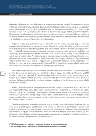depender de la variable cultural factores que no están relacionados con ella. En este sentido, llama-
     mos la atención sobre la oportunidad de desarrollar enfoques multidimensionales que son especial-
     mente relevantes en el ámbito de la igualdad de trato y la no discriminación. El segundo criterio mejor
     valorado ha sido el de la perspectiva de edad. En el desarrollo del equipo de trabajo del Proyecto ESCI
     III se propuso la valoración de este criterio como un elemento que es necesario incluir en el desarro-
     llo de iniciativas de sensibilización, especialmente cuando estas están referidas a la no discriminación
     y la edad aparece como un factor clave en este aspecto.

        Podemos indicar que probablemente la valoración final del criterio haya estado por encima de
     lo previsto inicialmente por el equipo de trabajo. Es posible que sea debido al significativo número
     de iniciativas valoradas dirigidas a jóvenes, bien en el ámbito educativo bien en espacios informa-
     les. 11 de las 37 experiencias están dirigidas a jóvenes y tienen una mejor valoración global en este
     aspecto ya que contemplan o definen de manera más clara las necesidades y situaciones específi-
     cas de este grupo de edad. No obstante, salvo algunas excepciones, las iniciativas valoradas no in-
     cluyen aún las necesidades específicas de distintos colectivos por grupos de edad. Seguramente es
     este un criterio sobre el que aún no se ha planteado una reflexión más amplia en las acciones de sen-
     sibilización pero desde la experiencia del Proyecto ESCI II, consideramos que debería incluirse en
     el diseño de actividades y acciones de los distintos grupos de edad.

        Son, sin embargo, las bajas valoraciones de los criterios de implicación de la ciudadanía y la pers-
36   pectiva de género los que quizás más han sorprendido al equipo de trabajo del Proyecto ESCI III.
     En efecto, desde el Proyecto ESCII se definía la sensibilización no sólo como una estrategia de ac-
     tuación planificada sino también como “un instrumento de desarrollo comunitario que promueva
     cambios de las actitudes y de las prácticas sociales a través de la participación de la comunidad y
     sus distintos actores”4.

        A la luz de la valoración de las experiencias analizadas parece claro que este es un ideal del que
     aún nos encontramos a cierta distancia en nuestras prácticas y experiencias a nivel local. En efecto,
     mientras que, en la inclusión de otras áreas municipales parece que se está avanzando significati-
     vamente, no parece que en la participación de otros actores sociales de la comunidad (entendida
     esta como el conjunto de personas que habitan en el mismo territorio con ciertos lazos e intereses
     en común)5 suceda lo mismo.

         Desafortunadamente, no podemos ofrecer ningún tipo de razón o de motivo por el que esto su-
     cede así ya que el Proyecto ESCI III tenía como uno de sus objetivos la identificación y selección de
     iniciativas sensibilización y no trataba de profundizar en las causas de los buenos o malos resultados.
     No obstante, el equipo técnico considera necesario llamar la atención sobre este aspecto y a pro-
     fundizar en los motivos de la baja implicación y participación de la ciudadanía en el diseño, desarro-
     llo y evaluación de las experiencias de sensibilización.



     4. Ver Plan Estratégico de Ciudadanía e Integración, Ministerio de Trabajo e Inmigración.
     5. Ver Guía para el diseño y elaboración de Planes Locales de Sensibilización, página 26
 