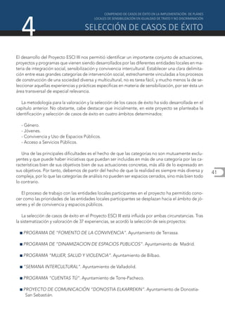 4
El desarrollo del Proyecto ESCI III nos permitió identificar un importante conjunto de actuaciones,
proyectos y programas que vienen siendo desarrollados por las diferentes entidades locales en ma-
teria de integración social, sensibilización y convivencia intercultural. Establecer una clara delimita-
ción entre esas grandes categorías de intervención social, estrechamente vinculadas a los procesos
de construcción de una sociedad diversa y multicultural, no es tarea fácil, y mucho menos la de se-
leccionar aquellas experiencias y prácticas específicas en materia de sensibilización, por ser ésta un
área transversal de especial relevancia.

   La metodología para la valoración y la selección de los casos de éxito ha sido desarrollada en el
capítulo anterior. No obstante, cabe destacar que inicialmente, en este proyecto se planteaba la
identificación y selección de casos de éxito en cuatro ámbitos determinados:

   - Género.
   - Jóvenes.
   - Convivencia y Uso de Espacios Públicos.
   - Acceso a Servicios Públicos.

   Una de las principales dificultades es el hecho de que las categorías no son mutuamente exclu-
yentes y que puede haber iniciativas que puedan ser incluidas en más de una categoría por las ca-
racterísticas bien de sus objetivos bien de sus actuaciones concretas, más allá de lo expresado en
sus objetivos. Por tanto, debemos de partir del hecho de que la realidad es siempre más diversa y          41
compleja, por lo que las categorías de análisis no pueden ser espacios cerrados, sino más bien todo
lo contrario.

   El proceso de trabajo con las entidades locales participantes en el proyecto ha permitido cono-
cer como las prioridades de las entidades locales participantes se desplazan hacia el ámbito de jó-
venes y el de convivencia y espacios públicos.

    La selección de casos de éxito en el Proyecto ESCI III está influida por ambas circunstancias. Tras
la sistematización y valoración de 37 experiencias, se acordó la selección de seis proyectos:

  I PROGRAMA      DE “FOMENTO DE LA CONVIVENCIA”. Ayuntamiento de Terrassa.

  I PROGRAMA      DE “DINAMIZACION DE ESPACIOS PUBLICOS”. Ayuntamiento de Madrid.

  I PROGRAMA      “MUJER, SALUD Y VIOLENCIA”. Ayuntamiento de Bilbao.

  I “SEMANA     INTERCULTURAL”. Ayuntamiento de Valladolid.

  I PROGRAMA      “CUENTAS TÚ”. Ayuntamiento de Torre-Pacheco.

  I PROYECTO    DE COMUNICACIÓN “DONOSTIA ELKARREKIN”. Ayuntamiento de Donostia-
     San Sebastián.
 