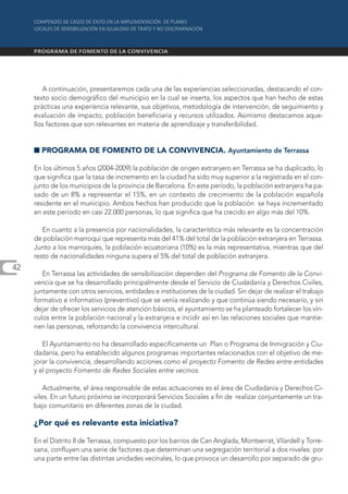 A continuación, presentaremos cada una de las experiencias seleccionadas, destacando el con-
     texto socio demográfico del municipio en la cual se inserta, los aspectos que han hecho de estas
     prácticas una experiencia relevante, sus objetivos, metodología de intervención, de seguimiento y
     evaluación de impacto, población beneficiaria y recursos utilizados. Asimismo destacamos aque-
     llos factores que son relevantes en materia de aprendizaje y transferibilidad.


     I PROGRAMA DE FOMENTO DE LA CONVIVENCIA. Ayuntamiento de Terrassa

     En los últimos 5 años (2004-2009) la población de origen extranjero en Terrassa se ha duplicado, lo
     que significa que la tasa de incremento en la ciudad ha sido muy superior a la registrada en el con-
     junto de los municipios de la provincia de Barcelona. En este período, la población extranjera ha pa-
     sado de un 8% a representar el 15%, en un contexto de crecimiento de la población española
     residente en el municipio. Ambos hechos han producido que la población se haya incrementado
     en este período en casi 22.000 personas, lo que significa que ha crecido en algo más del 10%.

        En cuanto a la presencia por nacionalidades, la característica más relevante es la concentración
     de población marroquí que representa más del 41% del total de la población extranjera en Terrassa.
     Junto a los marroquíes, la población ecuatoriana (10%) es la más representativa, mientras que del
     resto de nacionalidades ninguna supera el 5% del total de población extranjera.
42
        En Terrassa las actividades de sensibilización dependen del Programa de Fomento de la Convi-
     vencia que se ha desarrollado principalmente desde el Servicio de Ciudadanía y Derechos Civiles,
     juntamente con otros servicios, entidades e instituciones de la ciudad. Sin dejar de realizar el trabajo
     formativo e informativo (preventivo) que se venía realizando y que continúa siendo necesario, y sin
     dejar de ofrecer los servicios de atención básicos, el ayuntamiento se ha planteado fortalecer los vín-
     culos entre la población nacional y la extranjera e incidir así en las relaciones sociales que mantie-
     nen las personas, reforzando la convivencia intercultural.

        El Ayuntamiento no ha desarrollado específicamente un Plan o Programa de Inmigración y Ciu-
     dadanía, pero ha establecido algunos programas importantes relacionados con el objetivo de me-
     jorar la convivencia, desarrollando acciones como el proyecto Fomento de Redes entre entidades
     y el proyecto Fomento de Redes Sociales entre vecinos.

         Actualmente, el área responsable de estas actuaciones es el área de Ciudadanía y Derechos Ci-
     viles. En un futuro próximo se incorporará Servicios Sociales a fin de realizar conjuntamente un tra-
     bajo comunitario en diferentes zonas de la ciudad.

     ¿Por qué es relevante esta iniciativa?

     En el Distrito II de Terrassa, compuesto por los barrios de Can Anglada, Montserrat, Vilardell y Torre-
     sana, confluyen una serie de factores que determinan una segregación territorial a dos niveles: por
     una parte entre las distintas unidades vecinales, lo que provoca un desarrollo por separado de gru-
 