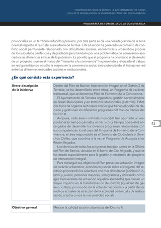 pos sociales en un territorio reducido y próximo, por otra parte se da una desintegración de la zona
oriental respecto al resto del área urbana de Terrasa. Esta situación ha generado un contexto de con-
flicto social permanente relacionado con dificultades sociales, económicas y urbanísticas propias
de los suburbios periféricos y degradados pero también por una problemática de convivencia aso-
ciada a las diferencias étnicas de la población. Es por ello que el programa ha priorizado el desarrollo
de un proyecto que en el marco del “fomento a la convivencia” ha permitido y reforzado el trabajo
en red garantizando no sólo la mejora en la convivencia social, sino potenciando el trabajo en red
entre las diferentes entidades sociales e institucionales.

¿En qué consiste esta experiencia?

Breve descripción               Dentro del Plan de Barrios: Intervención Integral en el Distrito 2 de
de la iniciativa                Terrassa, se ha desarrollado entre otros, un Programa de carácter
                                transversal, que se denomina Plan de Fomento de la Convivencia.
                                    El Ayuntamiento de Terrassa organiza su gestión sectorialmente
                                en Áreas Municipales y en Institutos Municipales (externos). Estos
                                dos tipos de órganos sectoriales son los que tienen el poder de de-
                                cisión y gestionan los diferentes programas del Plan de Barrios del
                                Distrito II.
                                    Así pues, cada área o instituto municipal han aportado un res-
                                ponsable (a tiempo parcial) y un técnico (a tiempo completo) en-           43
                                cargados de desarrollar los diversos programas relacionados con
                                sus competencias. En el caso del Programa de Fomento de la Con-
                                vivencia, el área responsable es el Servicio de Ciudadanía y Dere-
                                chos Civiles, que coordina a la vez el Programa de Acogida a los
                                Recién llegados.
                                    Los técnicos de todos los programas trabajan juntos en la Oficina
                                del Plan de Barrios, ubicada en el barrio de Can Anglada, y que se
                                ha creado especialmente para la gestión y desarrollo del proyecto
                                de intervención integral.
                                    Para conseguir sus objetivos el Plan prevé una actuación integral
                                de carácter urbanístico, económico y social sobre el conjunto del te-
                                rritorio priorizando los colectivos con más dificultades (población in-
                                fantil y juvenil, personas mayores, inmigrantes) y utilizando como
                                ejes transversales de actuación aquellos elementos que tienen un
                                mayor impacto en la transformación del distrito (igualdad de gé-
                                nero, cultura, promoción de la actividad económica a partir de los
                                núcleos actuales de atracción de la actividad comercial y de restau-
                                ración, y lucha contra la marginalidad social).


Objetivo general                Mejorar la calidad social y urbanística del Distrito II.
 