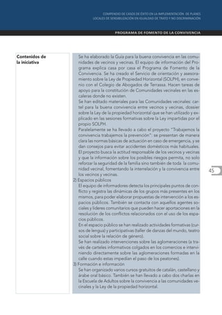 Contenidos de      Se ha elaborado la Guía para la buena convivencia en las comu-
la iniciativa      nidades de vecinos y vecinas. El equipo de información del Pro-
                   grama explica casa por casa el Programa de Fomento de la
                   Convivencia. Se ha creado el Servicio de orientación y asesora-
                   miento sobre la Ley de Propiedad Horizontal (SOLPH), en conve-
                   nio con el Colegio de Abogados de Terrassa. Hacen tareas de
                   apoyo para la constitución de Comunidades vecinales en las es-
                   caleras donde no existen.
                   Se han editado materiales para las Comunidades vecinales: car-
                   tel para la buena convivencia entre vecinos y vecinas, dossier
                   sobre la Ley de la propiedad horizontal que se han utilizado y ex-
                   plicado en las sesiones formativas sobre la Ley impartidas por el
                   propio SOLPH.
                   Paralelamente se ha llevado a cabo el proyecto “Trabajemos la
                   convivencia trabajemos la prevención”: se presentan de manera
                   clara las normas básicas de actuación en caso de emergencia, y se
                   dan consejos para evitar accidentes domésticos más habituales.
                   El proyecto busca la actitud responsable de los vecinos y vecinas
                   y que la información sobre los posibles riesgos permita, no solo
                   reforzar la seguridad de la familia sino también de toda la comu-
                   nidad vecinal, fomentando la interrelación y la convivencia entre     45
                   los vecinos y vecinas.
                2) Espacios públicos
                   El equipo de informadores detecta los principales puntos de con-
                   flicto y registra las dinámicas de los grupos más presentes en los
                   mismos, para poder elaborar propuestas de intervención a los es-
                   pacios públicos. También se contacta con aquellos agentes so-
                   ciales y líderes comunitarios que pueden hacer aportaciones en la
                   resolución de los conflictos relacionados con el uso de los espa-
                   cios públicos.
                   En el espacio público se han realizado actividades formativas (cur-
                   sos de lengua) y participativas (taller de danzas del mundo, teatro
                   social sobre la relación de género).
                   Se han realizado intervenciones sobre las aglomeraciones (a tra-
                   vés de carteles informativos colgados en los comercios e intervi-
                   niendo directamente sobre las aglomeraciones formadas en la
                   calle cuando estas impedían el paso de los peatones).
                3) Formación e información
                   Se han organizado varios cursos gratuitos de catalán, castellano y
                   árabe oral básico. También se han llevado a cabo dos charlas en
                   la Escuela de Adultos sobre la convivencia a las comunidades ve-
                   cinales y la Ley de la propiedad horizontal.
 