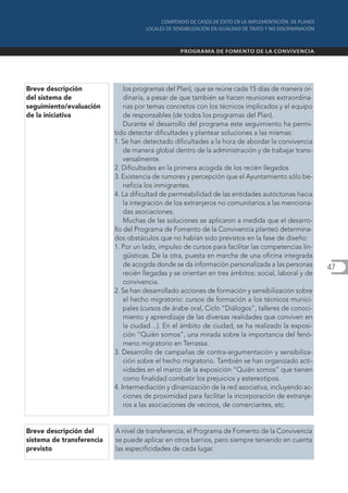 Breve descripción              los programas del Plan), que se reúne cada 15 días de manera or-
del sistema de                 dinaria, a pesar de que también se hacen reuniones extraordina-
seguimiento/evaluación         rias por temas concretos con los técnicos implicados y el equipo
de la iniciativa               de responsables (de todos los programas del Plan).
                               Durante el desarrollo del programa este seguimiento ha permi-
                           tido detectar dificultades y plantear soluciones a las mismas:
                           1. Se han detectado dificultades a la hora de abordar la convivencia
                               de manera global dentro de la administración y de trabajar trans-
                               versalmente.
                           2. Dificultades en la primera acogida de los recién llegados
                           3. Existencia de rumores y percepción que el Ayuntamiento sólo be-
                               neficia los inmigrantes.
                           4. La dificultad de permeabilidad de las entidades autóctonas hacia
                               la integración de los extranjeros no comunitarios a las menciona-
                               das asociaciones.
                               Muchas de las soluciones se aplicaron a medida que el desarro-
                           llo del Programa de Fomento de la Convivencia planteó determina-
                           dos obstáculos que no habían sido previstos en la fase de diseño:
                           1. Por un lado, impulso de cursos para facilitar las competencias lin-
                               güísticas. De la otra, puesta en marcha de una oficina integrada
                               de acogida donde se da información personalizada a las personas       47
                               recién llegadas y se orientan en tres ámbitos: social, laboral y de
                               convivencia.
                           2. Se han desarrollado acciones de formación y sensibilización sobre
                               el hecho migratorio: cursos de formación a los técnicos munici-
                               pales (cursos de árabe oral, Ciclo “Diálogos”, talleres de conoci-
                               miento y aprendizaje de las diversas realidades que conviven en
                               la ciudad…). En el ámbito de ciudad, se ha realizado la exposi-
                               ción “Quién somos”, una mirada sobre la importancia del fenó-
                               meno migratorio en Terrassa.
                           3. Desarrollo de campañas de contra-argumentación y sensibiliza-
                               ción sobre el hecho migratorio. También se han organizado acti-
                               vidades en el marco de la exposición “Quién somos” que tienen
                               como finalidad combatir los prejuicios y estereotipos.
                           4. Intermediación y dinamización de la red asociativa, incluyendo ac-
                               ciones de proximidad para facilitar la incorporación de extranje-
                               ros a las asociaciones de vecinos, de comerciantes, etc.


Breve descripción del      A nivel de transferencia, el Programa de Fomento de la Convivencia
sistema de transferencia   se puede aplicar en otros barrios, pero siempre teniendo en cuenta
previsto                   las especificidades de cada lugar.
 