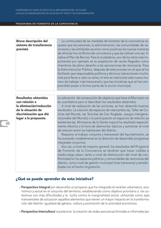 Breve descripción del             La continuidad de las medidas de fomento de la convivencia re-
     sistema de transferencia       quiere que las personas, la administración, las comunidades de ve-
     previsto                       cinos/as y las entidades asuman como positivas las nuevas maneras
                                    de afrontar los conflictos de convivencia y que las utilicen una vez fi-
                                    nalice el Plan de Barrios. Para la ciudadanía, uno de los retos más im-
                                    portantes por ejemplo es la aceptación de recién llegados como
                                    miembros de pleno derecho a las asociaciones de vecinos/as. Para
                                    la Administración Pública, después de este proceso en el que se ha
                                    facilitado que responsables políticos y técnicos interaccionen mucho
                                    más para llevar a cabo su tarea, el reto es interiorizar esta nueva ma-
                                    nera de trabajar más transversal y que las iniciativas que se han em-
                                    prendido pasen a formar parte de la acción municipal.


     Resultados obtenidos           La valoración de consecución de objetivos que hace el Municipio no
     con relación a                 es cuantitativa pero sí describen los resultados obtenidos:
     la eliminación/reducción           A nivel de realización de las acciones, se han obtenido buenos
     de la situación de             resultados. La creación de espacios de intercambio (ej. Taller de Co-
     discriminación que dió         cinas del Mundo, las Tertulias de Can Anglada, Juegos intergene-
     lugar a la propuesta           racionales del Mundo) o la participación en espacios de relación ya
48                                  existentes (ej. Almuerzos de la Gente mayor) ha resultado especial-
                                    mente efectiva a la hora de desmontar tópicos y aumentar el nivel
                                    de relación entre los habitantes del distrito.
                                        Respecto al trabajo conjunto y transversal del Ayuntamiento, se
                                    ha avanzado notablemente en la dirección de desarrollar programas
                                    integrales conjuntos.
                                        Aun así, a nivel de impacto general, los resultados del Programa
                                    de Fomento de la Convivencia se tendrían que hacer visibles a
                                    medio-largo plazo, tanto a nivel de disminución del nivel de con-
                                    flictividad en los espacios públicos y comunidades de vecinos/as del
                                    distrito, como nivel de gestión municipal (más transversal y sensibi-
                                    lizada con el hecho migratorio).


     ¿Qué se puede aprender de esta iniciativa?

       - Perspectiva Integral por desarrollar un proyecto que ha integrado el carácter urbanístico, eco-
         nómico y social en el conjunto del territorio, estableciendo como objetivo prioritario a los co-
         lectivos con más dificultades y la lucha contra la marginalidad social, utilizando como ejes
         transversales de actuación aquellos elementos que tienen un mayor impacto en la transforma-
         ción del distrito: igualdad de género, cultura y promoción de la actividad económica.

       - Perspectiva Intercultural al potenciar la creación de redes asociativas formales e informales (es-
 