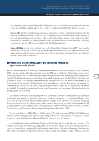 pecialmente entre los recién llegados), fomentando el conocimiento mutuo entre los vecinos
    como elementos de apoyo para la prevención y mediación de conflictos de convivencia

  - Innovación por fomentar la incorporación de voluntarios en las acciones de dinamización del
    barrio y en el desarrollo de proyectos para la integración y el entendimiento de los vecinos; y
    por incorporar a los agentes sociales y líderes comunitarios que pueden hacer aportaciones en
    la resolución de conflictos, abordando los conflictos de convivencia en los espacios públicos y
    comunitarios de los edificios, principalmente desde la prevención.

  - Sostenibilidad por ser una iniciativa que se ha desarrollado desde el año 2004 y que ha esta-
    blecido un proceso de planificación y metodología de intervención que ha permitido el apren-
    dizaje y desarrollo de nuevas acciones a partir de los resultados del seguimiento y evaluación
    realizados durante su ejecución.


I PROYECTO DE DINAMIZACIÓN DE ESPACIOS PÚBLICOS.
  Ayuntamiento de Madrid

En los últimos diez años la población inmigrante de Madrid se ha multiplicado por diez. En el año
2009, más de medio millón de personas, cerca del 17% de la población de la ciudad, eran extran-
jeros procedentes de 183 países distintos.Las personas procedentes de Hispanoamérica represen-             49
tan el 57% de los extranjeros residentes en la ciudad, seguidos por los de la Unión Europea, que
suponen el 24,3%. Los asiáticos, representan el 8% y los africanos, el 7,6%. Por nacionalidades, el co-
lectivo más numeroso es el de los ecuatorianos, seguido por rumanos, bolivianos, peruanos y co-
lombianos Los ciudadanos de estos seis países representan el 53,8% de los extranjeros residentes
en Madrid. Otros colectivos especialmente significativos son los marroquíes, los dominicanos, los
paraguayos y los brasileños.

   Las tasas de feminidad más elevadas entre los colectivos nacionales corresponden a la población
inmigrante más reciente en la ciudad, tanto de colectivos europeos no comunitarios (Rusia y Ucra-
nia) como los procedentes de Sudamérica que han llegado en los últimos años (Bolivia y Paraguay).
Frente a esta dinámica, la política municipal en materia de inmigración se inicia a finales de los 90,
y adquiere forma planificada en 2004, con la aprobación del I Plan Madrid de Convivencia Social In-
tercultural, el cual fue objeto de una evaluación que fue publicada en 2007.

   En la actualidad, es el II Plan Madrid de Convivencia Social e Intercultural (2009 – 2012) el que es-
tablece las líneas de actuación en materia de integración social y convivencia, e incluye una línea de
actuación específica dedicada a la sensibilización y lucha contra el racismo.

   La unidad responsable es el Área de Gobierno de Familia y Servicios Sociales, en concreto, la Di-
rección General de Inmigración y Cooperación al Desarrollo, si bien existe una estrecha coordina-
ción con otras direcciones generales del área que desarrollan políticas sociales cuyos destinatarios
son en buena medida inmigrantes. También hay acuerdos específicos con otras Áreas y unidades
 