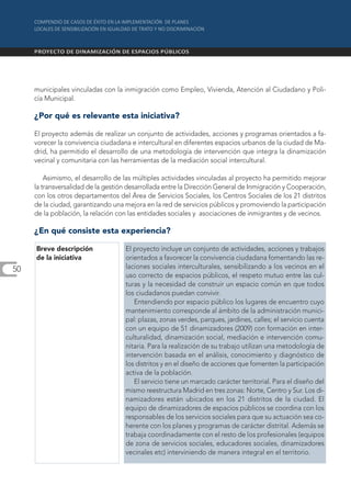 municipales vinculadas con la inmigración como Empleo, Vivienda, Atención al Ciudadano y Poli-
     cía Municipal.

     ¿Por qué es relevante esta iniciativa?

     El proyecto además de realizar un conjunto de actividades, acciones y programas orientados a fa-
     vorecer la convivencia ciudadana e intercultural en diferentes espacios urbanos de la ciudad de Ma-
     drid, ha permitido el desarrollo de una metodología de intervención que integra la dinamización
     vecinal y comunitaria con las herramientas de la mediación social intercultural.

         Asimismo, el desarrollo de las múltiples actividades vinculadas al proyecto ha permitido mejorar
     la transversalidad de la gestión desarrollada entre la Dirección General de Inmigración y Cooperación,
     con los otros departamentos del Área de Servicios Sociales, los Centros Sociales de los 21 distritos
     de la ciudad, garantizando una mejora en la red de servicios públicos y promoviendo la participación
     de la población, la relación con las entidades sociales y asociaciones de inmigrantes y de vecinos.

     ¿En qué consiste esta experiencia?

     Breve descripción              El proyecto incluye un conjunto de actividades, acciones y trabajos
     de la iniciativa               orientados a favorecer la convivencia ciudadana fomentando las re-
50                                  laciones sociales interculturales, sensibilizando a los vecinos en el
                                    uso correcto de espacios públicos, el respeto mutuo entre las cul-
                                    turas y la necesidad de construir un espacio común en que todos
                                    los ciudadanos puedan convivir.
                                       Entendiendo por espacio público los lugares de encuentro cuyo
                                    mantenimiento corresponde al ámbito de la administración munici-
                                    pal: plazas, zonas verdes, parques, jardines, calles; el servicio cuenta
                                    con un equipo de 51 dinamizadores (2009) con formación en inter-
                                    culturalidad, dinamización social, mediación e intervención comu-
                                    nitaria. Para la realización de su trabajo utilizan una metodología de
                                    intervención basada en el análisis, conocimiento y diagnóstico de
                                    los distritos y en el diseño de acciones que fomenten la participación
                                    activa de la población.
                                       El servicio tiene un marcado carácter territorial. Para el diseño del
                                    mismo reestructura Madrid en tres zonas: Norte, Centro y Sur. Los di-
                                    namizadores están ubicados en los 21 distritos de la ciudad. El
                                    equipo de dinamizadores de espacios públicos se coordina con los
                                    responsables de los servicios sociales para que su actuación sea co-
                                    herente con los planes y programas de carácter distrital. Además se
                                    trabaja coordinadamente con el resto de los profesionales (equipos
                                    de zona de servicios sociales, educadores sociales, dinamizadores
                                    vecinales etc) interviniendo de manera integral en el territorio.
 