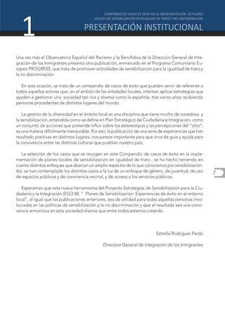 1
Una vez más el Observatorio Español del Racismo y la Xenofobia de la Dirección General de Inte-
gración de los Inmigrantes presenta otra publicación, enmarcado en el Programa Comunitario Eu-
ropeo PROGRESS, que trata de promover actividades de sensibilización para la igualdad de trato y
la no discriminación.

   En esta ocasión, se trata de un compendio de casos de éxito que pueden servir de referente a
todos aquellos actores que, en el ámbito de las entidades locales, intentan aplicar estrategias que
ayuden a gestionar una sociedad tan rica y diversa como la española, tras varios años recibiendo
personas procedentes de distintos lugares del mundo.

    La gestión de la diversidad en el ámbito local es una disciplina que tiene mucho de novedosa y
la sensibilización, entendida como se define en Plan Estratégico de Ciudadanía e Integración, como
un conjunto de acciones que pretende influir sobre los estereotipos y las percepciones del “otro”,
es una materia difícilmente mensurable. Por eso, la publicación de una serie de experiencias que han
resultado positivas en distintos lugares, nos parece importante para que sirva de guía y ayuda para
la convivencia entre las distintas culturas que pueblan nuestro país.

   La selección de los casos que se recogen en este Compendio de casos de éxito en la imple-
mentación de planes locales de sensibilización en igualdad de trato , se ha hecho teniendo en
cuenta distintos enfoques que abarcan un amplio espectro de lo que conocemos por sensibilización.
Así, se han contemplado los distintos casos a la luz de un enfoque de género, de juventud, de uso       7
de espacios públicos y de convivencia vecinal, y de acceso a los servicios públicos.

   Esperamos que esta nueva herramienta del Proyecto Estrategias de Sensibilización para la Ciu-
dadanía y la Integración (ESCI III): “ Planes de Sensibilización: Experiencias de éxito en el entorno
local”, al igual que las publicaciones anteriores, sea de utilidad para todas aquellas personas invo-
lucradas en las políticas de sensibilización y la no discriminación y que el resultado sea una convi-
vencia armoniosa en esta sociedad diversa que entre todos estamos creando.




                                                                           Estrella Rodríguez Pardo

                                              Directora General de Integración de los Inmigrantes
 