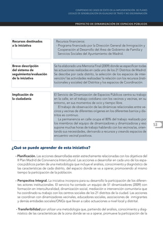 Recursos destinados             Recursos financieros:
a la iniciativa                 - Programa financiado por la Dirección General de Inmigración y
                                  Cooperación al Desarrollo del Área de Gobierno de Familia y
                                  Servicios Sociales del Ayuntamiento de Madrid.


Breve descripción              Se ha elaborado una Memoria Final (2009) donde se especifican todas
del sistema de                 las actuaciones realizadas en cada uno de los 21 Distritos de Madrid:
seguimiento/evaluación         Se describe por cada distrito, la selección de los espacios de inter-
de la iniciativa               vención/ las actividades realizadas/ la relación con los recursos (insti-
                               tucionales y sociales) del Distritos y los espacios de Coordinación.


Implicación de                El Servicio de Dinamización de Espacios Públicos centra su trabajo
la ciudadanía                 en la calle, en el trabajo cotidiano con los vecinos y vecinas, en su
                              entorno, en sus momentos de ocio y tiempo libre.
                                  El trabajo de observación de las dinámicas relacionales entre ve-
                              cinos y vecinas de diferentes orígenes en los diferentes barrios y dis-
                              tritos es continuo.
                                  La permanencia en calle ocupa el 80% del trabajo realizado por
                              los miembros del equipo de dinamizadores y dinamizadoras y eso               53
                              supone muchas horas de trabajo hablando con los vecinos/as, orien-
                              tando sus necesidades, derivando a recursos y creando espacios de
                              encuentro vecinal positivos.


¿Qué se puede aprender de esta iniciativa?

  - Planificación. Las acciones desarrolladas están estrechamente relacionadas con los objetivos del
    II Plan Madrid de Convivencia Intercultural. Las acciones a desarrollar en cada uno de los espa-
    cios públicos parten de una metodología que incluye el análisis, conocimiento y diagnóstico de
    las características de cada distrito, del espacio donde se va a operar, promoviendo al mismo
    tiempo la participación de la población.

  - Perspectiva Integral. La iniciativa incorpora para su desarrollo la participación de los diferen-
    tes actores institucionales. El servicio ha contado un equipo de 51 dinamizadores (2009) con
    formación en interculturalidad, dinamización social, mediación e intervención comunitaria que
    ha coordinado su trabajo con los centros sociales de los 21 distritos de la ciudad. Las acciones
    se coordinan con dinamizadores vecinales, educadores sociales, asociaciones de inmigrantes
    y demás entidades sociales/ONGs que llevan a cabo actuaciones a nivel local y distrital.

  - Transferibilidad por utilizar una metodología que, partiendo del análisis, conocimiento y diag-
   nóstico de las características de la zona donde se va a operar, promueve la participación de la
 