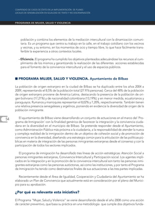población y combina los elementos de la mediación intercultural con la dinamización comuni-
         taria. Es un programa que centra su trabajo en la calle, en el trabajo cotidiano con los vecinos
         y vecinas, y su entorno, en los momentos de ocio y tiempo libre, lo que hace fácilmente trans-
         ferible la experiencia a otros contextos locales.

       - Eficiencia. El programa ha cumplido los objetivos planteados adecuándose los recursos al cum-
         plimiento de los mismos y garantizando la realización de las diferentes acciones establecidas
         para el fomento de la convivencia intercultural y el uso de espacios públicos.


     I PROGRAMA MUJER, SALUD Y VIOLENCIA. Ayuntamiento de Bilbao

     La población de origen extranjero en la ciudad de Bilbao se ha duplicado entre los años 2004 a
     2009, representando el 8,5% de la población total (27.976 personas). Cerca del 48% de la población
     de origen extranjero proviene de América Latina, destacando la presencia de la población de ori-
     gen boliviano (17,21%) y de nacionalidad colombiana (13,19%); y en menor medida, ecuatorianos y
     paraguayos. Rumanos y marroquíes representan el 8,02% y 7,20%, respectivamente. También tienen
     una relativa presencia senegaleses y argelinos, poniendo en evidencia la diversidad de origen de la
     población inmigrante.

54      El ayuntamiento de Bilbao viene desarrollando un conjunto de actuaciones en el marco del `Pro-
     grama de Inmigración´ con la finalidad genérica de favorecer la integración y la convivencia ciuda-
     dana en la diversidad en el municipio de Bilbao. Se pretende responder desde el Ayuntamiento,
     como Administración Pública más próxima a la ciudadanía, a la responsabilidad de atender la nueva
     y compleja realidad de la inmigración dentro de un objetivo de cohesión social y de promoción de
     convivencia en la diversidad, diseñando una estrategia común para la articulación de las políticas pú-
     blicas en materia de integración de las personas inmigrantes extranjeras desde el consenso y con la
     participación de todos los sectores implicados.

        El programa de inmigración ha desarrollado tres líneas de acción estratégicas: Atención Social a
     personas inmigrantes extranjeras, Convivencia Intercultural y Participación social. Los agentes impli-
     cados en la integración y en la promoción de la convivencia intercultural son tanto las personas inmi-
     grantes extranjeras como las personas autóctonas, así como las instituciones, y por tanto el Programa
     de Inmigración ha tenido como destinatarios finales de sus actuaciones a las tres partes implicadas.

        Recientemente desde el Área de Igualdad, Cooperación y Ciudadanía del Ayuntamiento se ha
     elaborado un Plan de Convivencia que actualmente está en consideración por el pleno del Munici-
     pio para su aprobación.

     ¿Por qué es relevante esta iniciativa?

     El Programa “Mujer, Salud y Violencia” se viene desarrollando desde el año 2008 como una acción
     de carácter preventivo, que basa su práctica en una metodología que cumple dos objetivos funda-
 